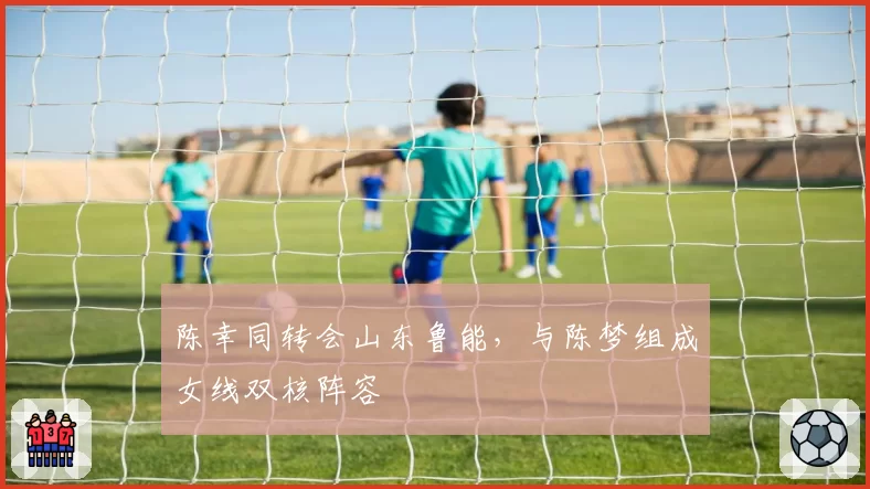 陈幸同转会山东鲁能，与陈梦组成女线双核阵容