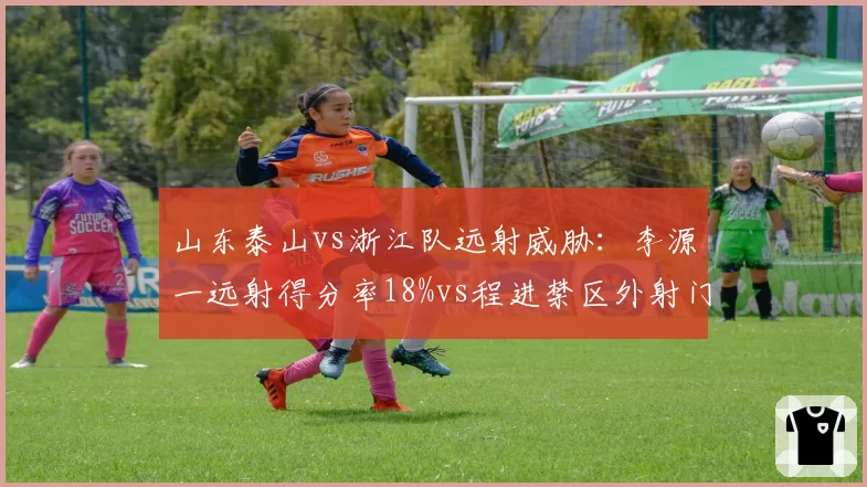 山东泰山vs浙江队远射威胁：李源一远射得分率18%vs程进禁区外射门占比42%