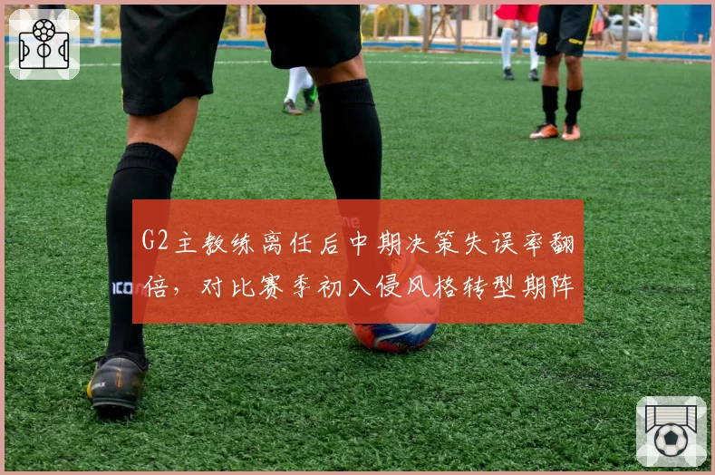 G2主教练离任后中期决策失误率翻倍,对比赛季初入侵风格转型期阵痛加剧