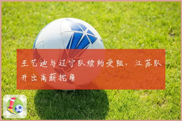 王艺迪与辽宁队续约受阻,江苏队开出高薪挖角